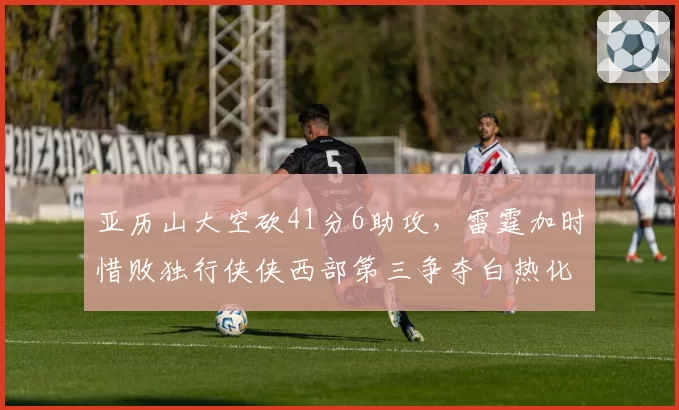 亚历山大空砍41分6助攻,雷霆加时惜败独行侠侠西部第三争夺白热化